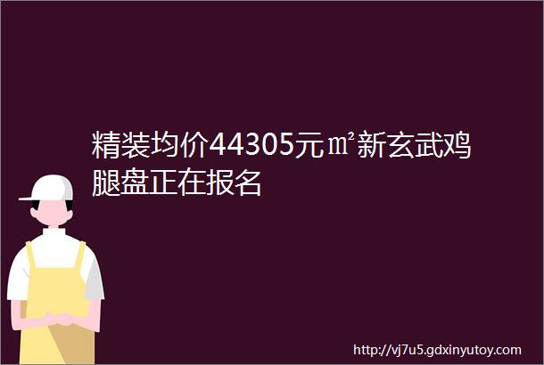 精装均价44305元㎡新玄武鸡腿盘正在报名