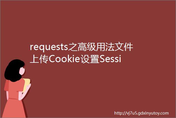 requests之高级用法文件上传Cookie设置Session保持SSL证书验证超时设置身份认证